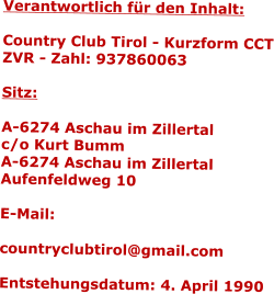 Verantwortlich fr den Inhalt:  Country Club Tirol - Kurzform CCT ZVR - Zahl: 937860063  Sitz:  A-6274 Aschau im Zillertal c/o Kurt Bumm A-6274 Aschau im Zillertal Aufenfeldweg 10 Entstehungsdatum: 4. April 1990
